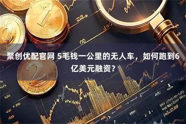聚创优配官网 5毛钱一公里的无人车，如何跑到6亿美元融资？