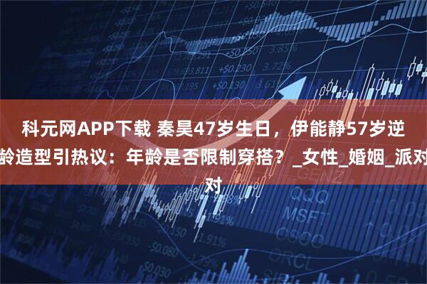 科元网APP下载 秦昊47岁生日，伊能静57岁逆龄造型引热议：年龄是否限制穿搭？_女性_婚姻_派对