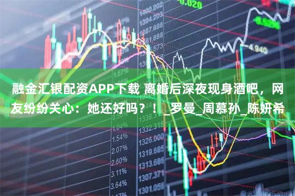 融金汇银配资APP下载 离婚后深夜现身酒吧，网友纷纷关心：她还好吗？！_罗曼_周慕孙_陈妍希