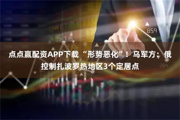 点点赢配资APP下载 “形势恶化”！乌军方：俄控制扎波罗热地区3个定居点