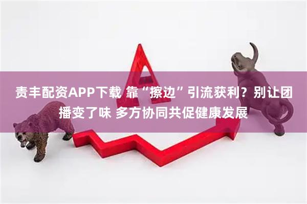 责丰配资APP下载 靠“擦边”引流获利？别让团播变了味 多方协同共促健康发展