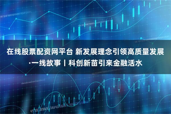 在线股票配资网平台 新发展理念引领高质量发展·一线故事丨科创新苗引来金融活水