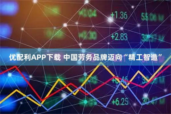 优配利APP下载 中国劳务品牌迈向“精工智造”
