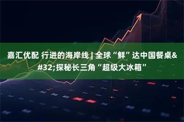 嘉汇优配 行进的海岸线 | 全球“鲜”达中国餐桌 探秘长三角“超级大冰箱”