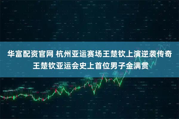 华富配资官网 杭州亚运赛场王楚钦上演逆袭传奇 王楚钦亚运会史上首位男子金满贯