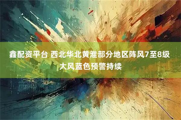 鑫配资平台 西北华北黄淮部分地区阵风7至8级 大风蓝色预警持续