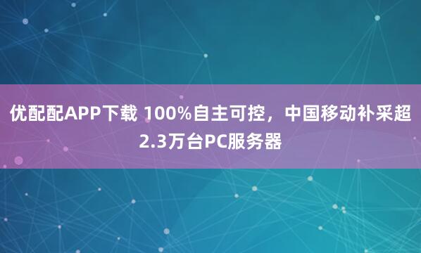 优配配APP下载 100%自主可控,中国移动补采超2.3万台PC服务器