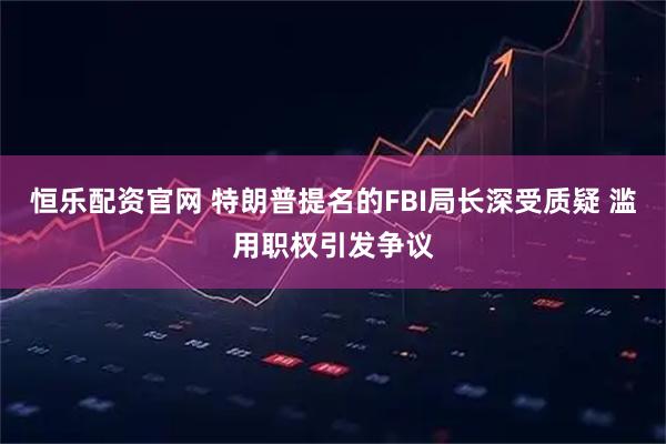 恒乐配资官网 特朗普提名的FBI局长深受质疑 滥用职权引发争议