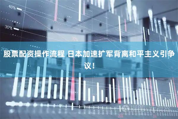 股票配资操作流程 日本加速扩军背离和平主义引争议！