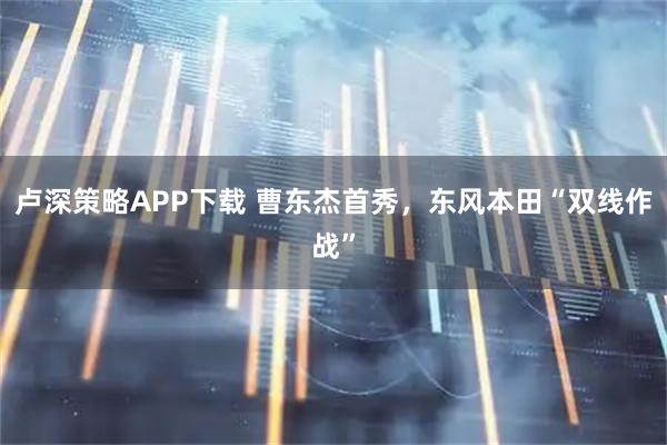卢深策略APP下载 曹东杰首秀,东风本田“双线作战”