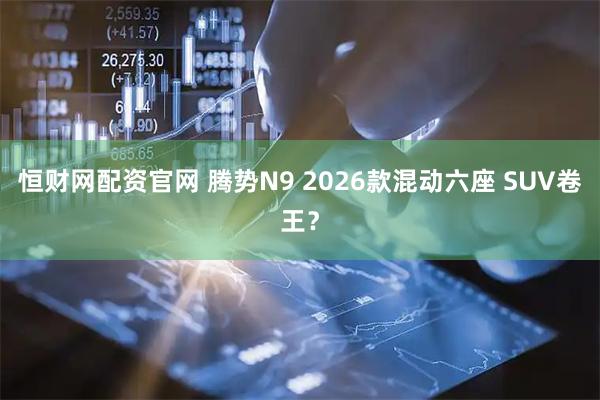 恒财网配资官网 腾势N9 2026款混动六座 SUV卷王？