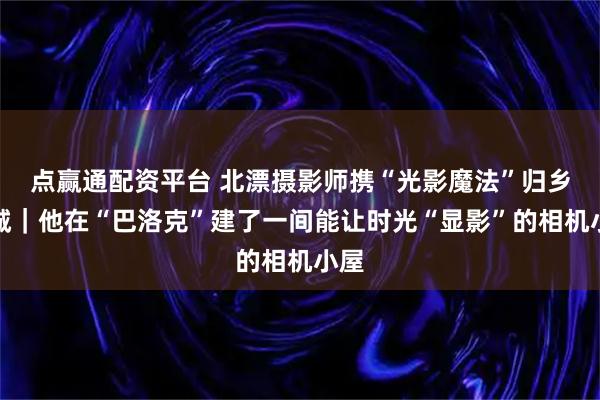 点赢通配资平台 北漂摄影师携“光影魔法”归乡冰城｜他在“巴洛克”建了一间能让时光“显影”的相机小屋