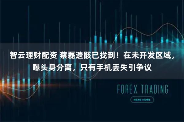 智云理财配资 蔡磊遗骸已找到！在未开发区域，曝头身分离，只有手机丢失引争议