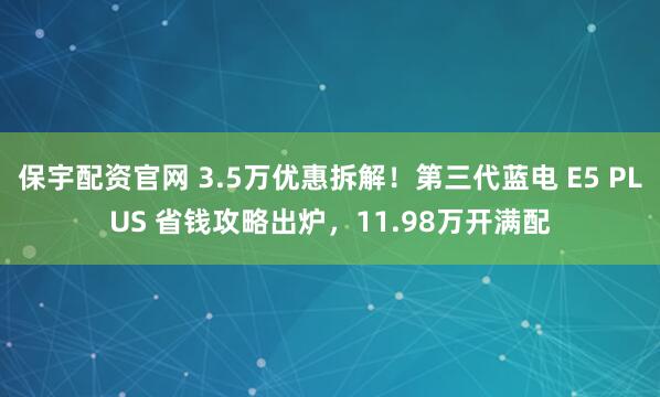 保宇配资官网 3.5万优惠拆解！第三代蓝电 E5 PLUS 省钱攻略出炉，11.98万开满配
