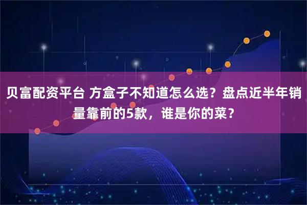 贝富配资平台 方盒子不知道怎么选？盘点近半年销量靠前的5款，谁是你的菜？