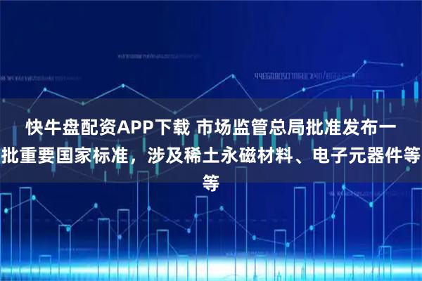 快牛盘配资APP下载 市场监管总局批准发布一批重要国家标准，涉及稀土永磁材料、电子元器件等