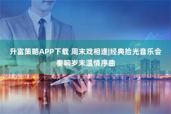 升富策略APP下载 周末戏相逢|经典拾光音乐会奏响岁末温情序曲