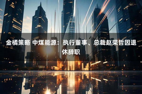 金橘策略 中煤能源：执行董事、总裁赵荣哲因退休辞职
