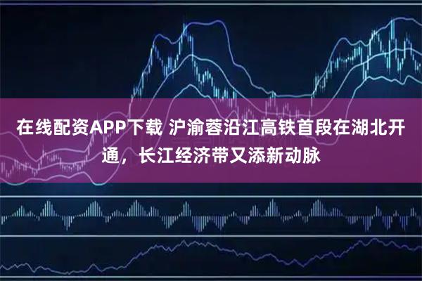 在线配资APP下载 沪渝蓉沿江高铁首段在湖北开通，长江经济带又添新动脉