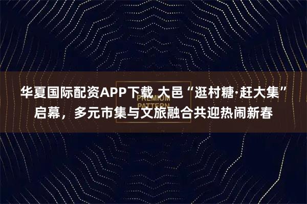 华夏国际配资APP下载 大邑“逛村糖·赶大集”启幕，多元市集与文旅融合共迎热闹新春