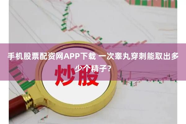 手机股票配资网APP下载 一次睾丸穿刺能取出多少个精子？