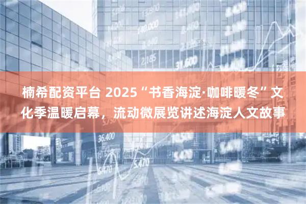 楠希配资平台 2025“书香海淀·咖啡暖冬”文化季温暖启幕，流动微展览讲述海淀人文故事