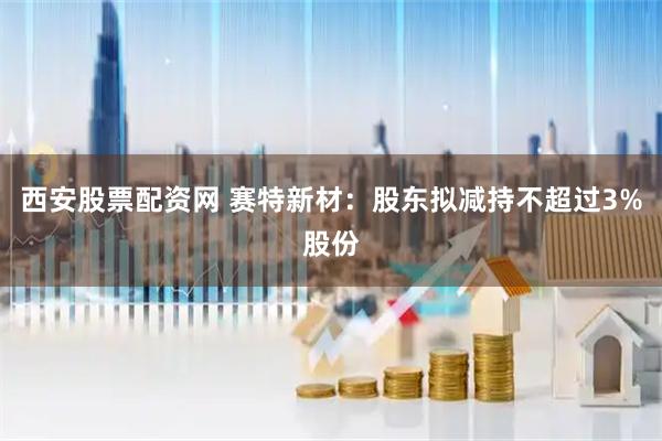 西安股票配资网 赛特新材：股东拟减持不超过3%股份