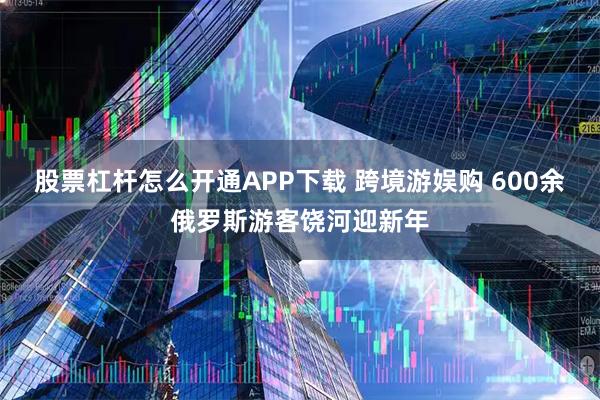 股票杠杆怎么开通APP下载 跨境游娱购 600余俄罗斯游客饶河迎新年