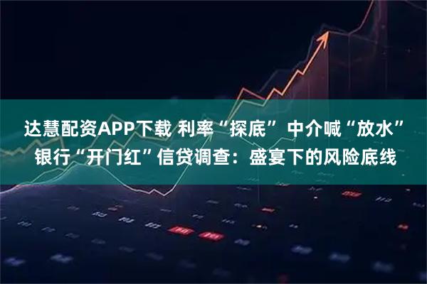 达慧配资APP下载 利率“探底” 中介喊“放水” 银行“开门红”信贷调查：盛宴下的风险底线