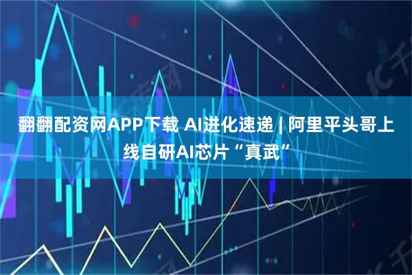 翻翻配资网APP下载 AI进化速递 | 阿里平头哥上线自研AI芯片“真武”