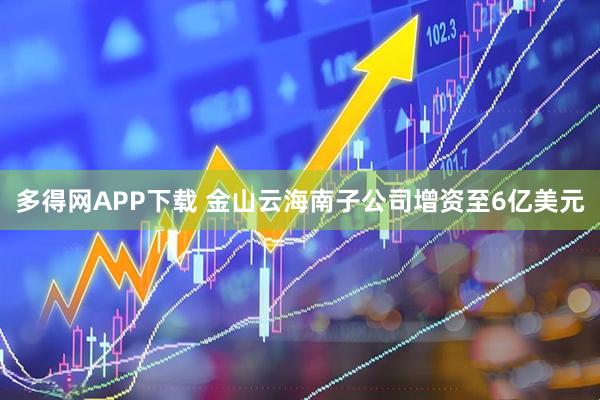 多得网APP下载 金山云海南子公司增资至6亿美元