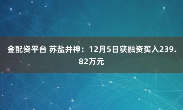 金配资平台 苏盐井神：12月5日获融资买入239.82万元